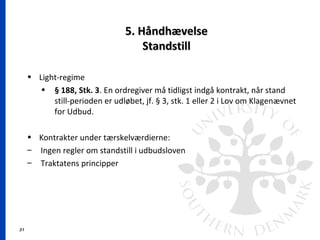 31
5. Håndhævelse5. Håndhævelse
StandstillStandstill
• Light-regime
• § 188, Stk. 3. En ordregiver må tidligst indgå kontrakt, når stand
still-perioden er udløbet, jf. § 3, stk. 1 eller 2 i Lov om Klagenævnet
for Udbud.
• Kontrakter under tærskelværdierne:
– Ingen regler om standstill i udbudsloven
– Traktatens principper
 