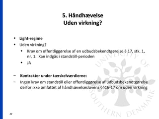 32
5. Håndhævelse5. Håndhævelse
Uden virkning?Uden virkning?
• Light-regime
• Uden virkning?
• Krav om offentliggørelse af en udbudsbekendtgørelse § 17, stk. 1,
nr. 1. Kan indgås i standstill-perioden
• JA
– Kontrakter under tærskelværdierne:
– Ingen krav om standstill eller offentliggørelse af udbudsbekendtgørelse
derfor ikke omfattet af håndhævelseslovens §§16-17 om uden virkning
 