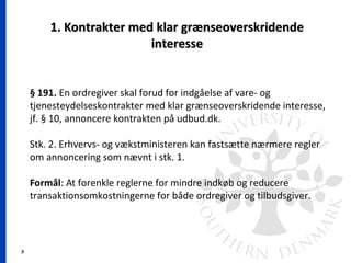5
1. Kontrakter med klar grænseoverskridende1. Kontrakter med klar grænseoverskridende
interesseinteresse
§ 191. En ordregiver skal forud for indgåelse af vare- og
tjenesteydelseskontrakter med klar grænseoverskridende interesse,
jf. § 10, annoncere kontrakten på udbud.dk.
Stk. 2. Erhvervs- og vækstministeren kan fastsætte nærmere regler
om annoncering som nævnt i stk. 1.
Formål: At forenkle reglerne for mindre indkøb og reducere
transaktionsomkostningerne for både ordregiver og tilbudsgiver.
 