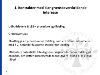 6
1. Kontrakter med klar grænseoverskridende1. Kontrakter med klar grænseoverskridende
interesseinteresse
Udbudslovens § 192 – procedure og tildeling
Ordregiver skal:
•Fastlægge en procedure for tildeling, som er i overensstemmelse
med § 2, herunder fastsætte kriterier for tildeling.
•Orientere potentielle tilbudsgivere om proceduren for tildeling på
en måde, der sætter interesserede tilbudsgivere i stand til at afgive
tilbud.
 