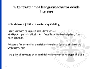 7
1. Kontrakter med klar grænseoverskridende1. Kontrakter med klar grænseoverskridende
interesseinteresse
Udbudslovens § 192 – procedure og tildeling
Ingen krav om detaljeret udbudsmateriale:
•Indkøbets genstand f.eks. kan fastslås ud fra besigtigelser, fotos
eller lignende.
Fristerne for ansøgning om deltagelse eller afgivelse af tilbud skal
være passende
Ikke pligt til at vælge et af de tildelingskriterier, som følger af § 162
 