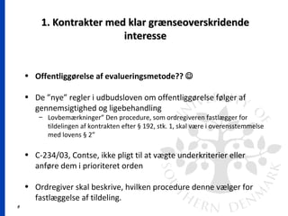 8
1. Kontrakter med klar grænseoverskridende1. Kontrakter med klar grænseoverskridende
interesseinteresse
• Offentliggørelse af evalueringsmetode?? 
• De ”nye” regler i udbudsloven om offentliggørelse følger af
gennemsigtighed og ligebehandling
– Lovbemærkninger” Den procedure, som ordregiveren fastlægger for
tildelingen af kontrakten efter § 192, stk. 1, skal være i overensstemmelse
med lovens § 2”
• C-234/03, Contse, ikke pligt til at vægte underkriterier eller
anføre dem i prioriteret orden
• Ordregiver skal beskrive, hvilken procedure denne vælger for
fastlæggelse af tildeling.
 