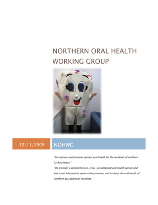 NORTHERN ORAL HEALTH
             WORKING GROUP




12/11/2009   NOHWG

             “To improve and promote optimal oral health for the residents of northern

             Saskatchewan.”

             “We envision a comprehensive, cross-jurisdictional oral health service and

             electronic information system that promotes and sustains the oral health of

             northern Saskatchewan residents.”
 