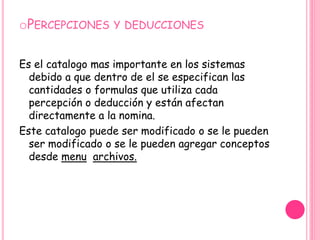 Percepciones y deduccionesEs el catalogo mas importante en los sistemas debido a que dentro de el se especifican las cantidades o formulas que utiliza cada percepción o deducción y están afectan directamente a la nomina.Este catalogo puede ser modificado o se le pueden ser modificado o se le pueden agregar conceptos desde menuarchivos.
