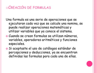 Creación de formulasUna formula es una serie de operaciones que se ejecutaran cada vez que se calcule una nomina, se puede realizar operaciones matemáticas y utilizar variables que ya conoce el sistema.Cuando se crean formulas se utilizan números, variables, operadores aritméticos y funciones especiales.Si aceptaste el uso de catálogos estándar de percepciones y deducciones, ya se encuentran definidas las formulas para cada una de ellas. 