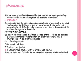 VariablesSirven para guardar información que cambia en cada periodo y que afecta a cada trabajador de manera individual.EJEMPLOSuponiendo que tu empresa se paga un bono provisional a los días trabajados de tal forma que un monto a un trabajador es equivalente al 40% del salario mínimo por día, entonces podrás utilizar la siguiente formula(DT/DP)*.40*SM*DT.Es decir se dividen los días trabajados entre los días de periodo para encontrarla proporcionan en días y el resultado se multiplica por los días trabajados DP: días de periodo SM: salario mínimo DT: días trabajados.FUNCIONES DEFINIDAS EN EL SISTEMA.Para utilizar una función debes escribir primero el símbolo de @.