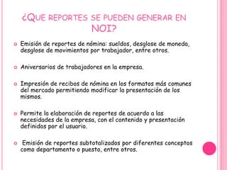 ¿Que reportes se pueden generar en NOI?Emisión de reportes de nómina: sueldos, desglose de moneda, desglose de movimientos por trabajador, entre otros. Aniversarios de trabajadores en la empresa. Impresión de recibos de nómina en los formatos más comunes del mercado permitiendo modificar la presentación de los mismos.Permite la elaboración de reportes de acuerdo a las necesidades de la empresa, con el contenido y presentación definidos por el usuario.Emisión de reportes subtotalizados por diferentes conceptos como departamento o puesto, entre otros. 