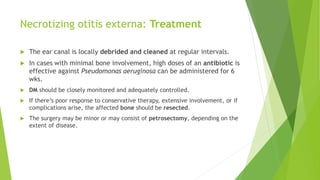Necrotizing otitis externa: Treatment
 The ear canal is locally debrided and cleaned at regular intervals.
 In cases with minimal bone involvement, high doses of an antibiotic is
effective against Pseudomonas aeruginosa can be administered for 6
wks.
 DM should be closely monitored and adequately controlled.
 If there’s poor response to conservative therapy, extensive involvement, or if
complications arise, the affected bone should be resected.
 The surgery may be minor or may consist of petrosectomy, depending on the
extent of disease.
 