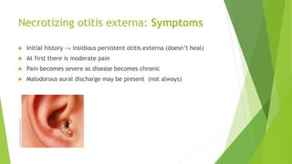 Necrotizing otitis externa: Symptoms
 Initial history → insidious persistent otitis externa (doesn’t heal)
 At first there is moderate pain
 Pain becomes severe as disease becomes chronic
 Malodorous aural discharge may be present (not always)
 