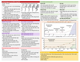 5. Yếu tố nguy cơ của nhiễm trùng tiểu Cơ chế bảo vệ đường tiểu
• Tuổi: > 50 tuổi
• Giới:
 Trẻ sơ sinh nam > nữ: dị tật đường
tiết niệu
 Nữ > nam: niệu đạo ngắn hơn, đặc
biệt khi đã có QHTD
 Người lớn tuổi nam = nữ: u xơ TLT,
thiếu estrogen
• Có thai: thai to chèn ép niệu quản,
progesterone làm giảm nhu động NQ
• Tắc nghẽn đường tiểu: sỏi, u nang, dị
dạng bẩm sinh, sẹo xơ hóa tại thận.
• Trào ngược bàng quang niệu quản
• Thủ thuật: thông tiểu, thông tiểu lưu,
nội soi đường tiểu
• Bàng quang thần kinh
• Suy giảm miễn dịch: ĐTĐ, dùng thuốc
UCMD, ghép thận
Nước tiểu Âm đạo
• Ức chế sự phát triển của VK
• Ức chế khả năng bám dính của VK
• Dòng nước tiểu đẩy VK ra ngoài
VK lactobacillus ở niêm mạc âm đạo
làm giảm nguy cơ dây nhiễm VK từ
đường ruột
Bàng quang Niệu quản
• Tống xuất nước tiểu, đẩy VK ra ngoài
• Cản trở sự bám dính của VK
• Nhu động niệu quản tạo dòng nước
tiểu
• Cấu trúc giải phẫu: chỗ đổ vào bàng
quang và van niệu quản – ngăn chặn
nhiễm trùng ngược dòng.
Thận
Vùng tủy dễ bị nhiễm trùng hơn vùng
vỏ: nồng độ NH3 cao, độ thẩm thấu
cao, lưu lượng máu và nồng độ oxy
thấp  cản trở miễn dịch tb và thể dịch
Các đáp ứng miễn dịch
6. Biến chứng của nhiễm trùng tiểu Kháng thể trong NT, hệ thống bổ thể
Nhiễm trùng huyết Áp xe thận và quanh thận Tần suất nhiễm trùng tiểu theo tuổi – giới – nguy cơ
• Thường xảy ra trên bn bị áp xe thận,
có bệnh thận tắc nghẽn, SGMD, được
thực hiện thủ thuật trên đường tiểu.
• Rối loạn tri giác, sốt kèm lạnh run, thở
nhanh, choáng hoặc tử vong
• Cấy máu thường gặp vi khuẩn gram
âm đường ruột
• Bn bị viêm đài bể thận cấp không đáp
ứng điều trị sau 72h
• Sốt, ớn lạnh, rối loạn tiêu hóa, đau
lưng, có thể có HC niệu đạo cấp, rung
thận (+), chạm thận (+)
• Chẩn đoán chính xác bằng siêu âm và
CTScan
Hoại tử gai thận Viêm bàng quang sinh hơi
Viêm đài bể thận sinh hơi
• ĐTĐ, viêm thận kẽ mạn, bệnh HC hình
liềm, sau ghép thận
• Hậu quả của viêm đài bể thận cấp/
thận thiếu máu cục bộ
• Bệnh cảnh viêm đài bể thận cấp
nhưng không đáp ứng điều tri, tiến
triển suy thận
• Chẩn đoán: SA, chụp cản quang đài bể
thận ngược dòng
• ĐTĐ
• Bệnh cảnh viêm đài bể thận cấp nặng
không đáp ứng điều tri
• Siêu âm và CT Scan: hơi trong hoặc
quanh thận (E.coli, Klebsiella,
Proteus)/ hơi trong thành bàng quang
(E.coli, Clostridium perfringens)
• Cấy máu thường (+)
Hình ảnh học trong nhiễm trùng tiểu
Gồm
• SA hệ niệu
• Xquang hệ niệu không sửa soạn
• CT Scan bụng
• CT Scan hệ niệu có tiêm chất cản
quang (uroscanner).
Chỉ định khi:
• NTT lần đầu ở nam
• NTT phức tạp hoặc có NT huyết Nghi
ngờ tắc nghẽn, sỏi đường niệu
• Tiểu máu sau NTT
• Không đáp ứng với điều trị kháng sinh
thích hợp
• NTT tái phát
Chẩn đoán xác định
• Viêm đài bể thận cấp / Viêm bàng quang cấp / Viêm niệu đạo cấp / Viêm tuyến
tiền liệt cấp
• Lần đầu/tái phát/tái nhiễm/đơn giản/ phức tạp
• Yếu tố nguy cơ:…
• Biến chứng:…
DUONG
KIM
NGAN
 
