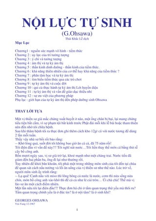 1
N I L C T SINH
(G.Ohsawa)
Thái Kh c L d ch
M c L c
Chương1 : ngu n s c m nh vô hình - ti m th c
Chương 2 : uy l c c a trí tư ng tư ng
Chương 3 : ý chí và tư ng tư ng
Chương 4 : ám th và t k ám th
Chương 5 : th n kinh dinh dưõng - th n kinh c a ti m th c.
Chương 6 : kh năng thiên nhiên c a cơ th hay kh năng c a ti m th c ?
Chương 7 : phân tâm h c và t k ám th
Chương 8 : tìm hi u ti m th c qua các trò chơi
Chương 9 : t k ám th và cu c i
Chương 10 : qui c th c hành t k ám th L i huy n di u
Chương 11 : t k ám th và v n giáo d c thi u nhi
Chương 12 : s ưu vi t c a phương pháp
Ph l c : gi i h n c a t k ám th n phép dư ng sinh Ohsawa
THAY L I T A
M t v thi n sư già m c ch ng xu t huy t não, m t ng chân b b i, l i mang ch ng
ti u ti n b t c m, vì s ph m t i b t kính trư c Ph t ài m i khi l bái ho c tham thi n
nên n nh tôi ch a b nh.
Sau khi thăm b nh tôi ra th c ơn ghi thêm cách kho 12gr cá v i nư c tương dùng
2 l n m i tu n.
Th y v y nhà sư b i r i b o r ng:
-- Khó lòng quá, su t i tôi không bao gi ăn cá c , ã 75 năm r i!
Tôi iên u vì v n này!!! Tôi nghĩ nát nư c…Tôi li n thay th món cá b ng th r
cây b công anh.
B n mươi ngày sau, v sư già tr l i, kho m nh như m t chàng trai. Nư c ti u ã
gi m n hai ph n ba, ông i l i như thư ng r i.
Tuy nhiên kh i băn khoăn, tôi phái m t trong nh ng môn sinh c a tôi n t i chùa
quan sát cách n u nư ng và l i ăn u ng c a v thi n sư như th nào. Lúc tr v ,
ngư i môn sinh y trình r ng:
-- L quá! Canh n u v i miso thì lõng bõng c nư c là nư c, cơm thì n a s ng n a
chín, món b công anh xào khô thì c c như l c i tròn… Úi chà chà! Th mà v
lão sư ăn m t cách i m nhiên.
M t l n n a tôi l i iên u!!! Th c ơn há ch t m quan tr ng th y u mà thôi ru?
T m quan tr ng chính y u là c tin? là n i tâm? là sinh khí?
GEORGES OHSAWA
Yin-Yang 12-1967
 
