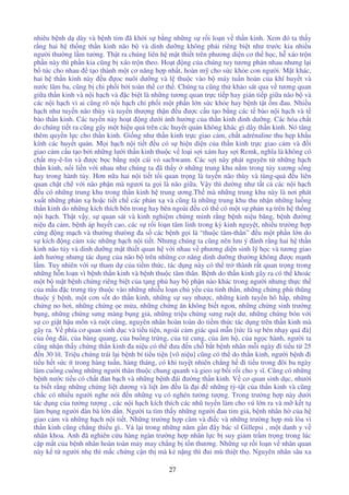 27
nhiêu b nh d dày và b nh tim ã kh i s b ng nh ng s r i lo n v th n kinh. Xem ó ta th y
r ng hai h th ng th n kinh não b và dinh dư ng không ph i riêng bi t như trư c kia nhi u
ngư i thư ng l m tư ng. Th t ra chúng liên h m t thi t trên phương di n cơ th h c, h xáo tr n
ph n này thì ph n kia cũng b xáo tr n theo. Ho t ng c a chúng tuy tương ph n nhau nhưng l i
b túc cho nhau t o thành m t cơ năng h p nh t, hoàn m cho s c kh e con ngư i. M t khác,
hai h th n kinh này u oc nuôi dư ng và l thu c vào b máy tu n hoàn c a khí huy t và
nư c lâm ba, cũng b chi ph i b i toàn th cơ th . Chúng ta cũng th kh o sát qua v tương quan
gi a th n kinh và n i h ch và c bi t là nh ng tương quan tr c ti p hay gián ti p gi a não b và
các n i h ch vì ai cũng rõ n i h ch chi ph i m t ph n l n s c kh e hay b nh t t m au. Nhi u
h ch như tuy n não thùy và tuy n thư ng th n u ư c c u t o b ng các t bào n i h ch và t
bào th n kinh. Các tuy n này ho t ng dư i nh hư ng c a th n kinh dinh dư ng. Các hóa ch t
do chúng ti t ra cũng gây m t hi u qu trên các huy t qu n không khác gì dây th n kinh. Nó tăng
thêm quy n l c cho th n kinh. Gi ng như th n kinh tr c giao c m, ch t adrénaline thu h p kh u
kính các huy t qu n. M i h ch n i ti t u có s hi n di n c a th n kinh tr c giao c m và i
giao c m c u t o b i nh ng lư i th n kinh thu c v lo i s i xám hay s i Remk, nghĩa là không có
ch t my-ê-lin và ư c b c b ng m t cái v sachwann. Các s i này phát nguyên t nh ng h ch
th n kinh, n i li n v i nhau như chúng ta ã th y nh ng trung khu n m trong t y xương s ng
hay trong hành t y. Hơn n a hai n i ti t t i quan tr ng là tuy n não thùy và tùng-qu u liên
quan ch t ch v i não ph n mà ngươi ta g i là não gi a. V y thì dư ng như t t c các n i h ch
u có nh ng trung khu trong th n kinh h trung ương.Th mà nh ng trung khu này là nơi phát
xu t nh ng ph n x ho c ti t ch các ph n x và cũng là nh ng trung khu thu nh n nh ng lu ng
th n kinh do nh ng kích thích bên trong hay bên ngoài u có th có m t s ph n x trên h th ng
n i h ch. Th t v y, s quan sát và kinh nghi m ch ng minh r ng b nh ni u băng, b nh ư ng
ni u a c m, b nh áp huy t cao, các s r i lo n tâm linh trong kỳ kinh nguy t, nhi u trư ng h p
c ng ng m ch và thư ng thưòng a s các b nh g i là “thu c tâm-thân” u m t ph n l n do
s kích ng c m xúc nh ng h ch n i ti t. Nhưng chúng ta cũng nên lưu ý ành r ng hai h th n
kinh não t y và dinh dư ng m t thi t quan h v i nhau v phương di n sinh lý h c và tương giao
nh hư ng nhưng tác d ng c a não b trên nh ng cơ năng dinh dư ng thư ng không ư c m nh
l m. Tuy nhiên v i s tham d c a ti m th c, tác d ng này có th tr thành r t quan tr ng trong
nh ng h n lo n vì b nh th n kinh và b nh thu c tâm thân. B nh do th n kinh gây ra có th khoác
m t b m t b nh ch ng riêng bi t c a t ng ph hay b ph n nào khác trong ngư i nhưng th c th
c a m u c trưng tùy thu c vào nh ng nhi u lo n ch y u c a tinh th n, nh ng ch ng phù thũng
thu c ý b nh, m t cơn s t do th n kinh, nh ng s suy như c, nh ng kinh tuy n hô h p, nh ng
ch ng no hơi, nh ng ch ng e m a, nh ng ch ng ăn không bi t ngon, nh ng ch ng sinh trư ng
b ng, nh ng ch ng sưng màng b ng gi , nh ng tri u ch ng sưng ru t dư, nh ng ch ng bón v i
s co gi t h u môn và ru t cùng, nguyên nhân hoàn toàn do ti m th c tác d ng trên th n kinh mà
gây ra. V phía cơ quan sinh d c và ti u ti n, ngoài c m giác quá m n [t c là s bén nh y quá à]
c a ng ái, c a bàng quang, c a bu ng tr ng, c a t cung, c a âm h , c a ng c hành, ngư i ta
cũng nh n th y ch ng th n kinh a ni u có th ưa n ch b t b nh nhân m i ngày i ti u t 25
n 30 lít. Tri u ch ng trái l i b nh bí ti u ti n [vô ni u] cũng có th do th n kinh, ngư i b nh i
ti u h t s c ít trong hàng tu n, hàng tháng, có khi tuy t nhiên ch ng h i ti u trong ôi ba ngày
làm cu ng cu ng nh ng ngư i thân thu c chung quanh và gieo s b i r i cho y sĩ. Cũng có nh ng
b nh nư c ti u có ch t n b ch và nh ng b nh ái ư ng th n kinh. V cơ quan sinh d c, như i
ta bi t r ng nh ng ch ng li t dương và li t âm u là i nh ng tỳ-t t c a th n kinh và cũng
ch c có nhi u ngư i nghe nói n nh ng v có nghén tư ng tư ng. Trong trư ng h p này dư i
tác d ng c a tư ng tư ng , các n i h ch kích thích các nhũ tuy n làm cho vú l n ra và m k t t
làm b ng ngư i àn bà l n d n. Ngư i ta tìm th y nh ng ngư i au tim gi , b nh nhân h c a h
giao c m và nh ng h ch n i ti t. Nh ng trư ng h p câm và i c và nh ng trư ng h p mù lòa vì
th n kinh cũng ch ng thi u gì.. V l i trong nh ng năm g n ây bác sĩ Gillepsi , m t danh y v
nhãn khoa. Anh ã nghiên c u hàng ngàn trư ng h p nhãn l c b suy gi m tr m tr ng trong lúc
c p m t c a b nh nhân hoàn toàn m y may ch ng b t n thương. Nh ng s r i lo n v nhãn quan
này k t ngư i nh thì m c ch ng c n th mà k n ng thì ui mù thi t th . Nguyên nhân sâu xa
 