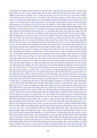 28
v b nh t t c a nh ng ngư i này u do ho c là ư c v ng sâu kín trong ti m th c không mu n
trông th y cu c i chung quanh mình n a tr n tránh th gi i bên ngoài ho c m t s căng
th ng v tình c m cao gây ra do ý tư ng lo âu ho c là s lo s vô căn c v s c m t c a mình.
V trư ng h p sau cùng này bác sĩ Irving Vics c bi t lưu ý chúng ta r ng n u k nào c tâm
ni m, c tư ng tư ng r ng th giác c a mình ang m t d n thì nh t nh s m mu n gì r i k y
cũng s mù. nh ng s m t thi t quan h nói trên ã ư c ch ng minh trong i s ng h ng ngày
chung quanh ta do nh ng t k ám th tai h i mà chúng ta vô tình h p th ph i mà ít ai ý n.
Bây gi chúng ta th kh o sát nh ng cu c thí nghi m lý thú ư c m nh danh là nh ng ph n x có
i u ki n c a nhà bác h c Pavlov và môn phái c a ông ta t ng l ng danh kh p th gi i. Nghe b n
nh c ngư i yêu thư ng hát thu thi u th i, c già b ng c m th y lòng mình tràn ng p m t n i
ni m thương nh , tim nhói lên vì nh ng k ni m n ng nàn tư ng ã phôi pha cùng năm tháng…
a bé ng chơi c nh cha nó b ng vô tình làm rơi chi c ĩa s t t o nên m t ti ng “keng”. Ngư i
cha v n là m t võ sĩ n i danh ang ng i xem báo b ng v t ng d y th th như có m t cư ng
ch ang xông n. Con mèo m i l n th y chi c h p là nó nhìn ch m ch p và li m mép n
m t bên kêu meo meo m t cách thèm thu ng. Nghe i u nh c xưa c già s c nh n ngư i yêu
và tim nhói lên nh ng c m tình thu hoa niên; nghe ti ng “keng” nhà quy n thu t tư ng như k
ch ang xông n t n côngmình m i khi tr ng tài ánh ki ng; con mèo tư ng tư ng n món
th t m ngon lành mà ch nó thư ng moi trong chi c h p ra cho nó ăn nên nó thèm thu ng
li m mép. Danh t “ph n x có i u ki n” xu t hi n cùng v i các cu c thí nghi m c a Pavlov như
sau: Ai cũng bi t r ng ăn khi ti p xúc v i màng nhày, lư i và mi ng s gây ra ph n x xu t ti t
nư c b t. Ho c cũng có th gây ra s xu t ti t nư c b t y b ng cách nh m t gi t a-cit acêtic
loãng hay m t gi t nư c mu i vào lư i m t con chó. ó là m t ph n x tuy t i hay vô i u
ki n. Bây gi ta ch n m t tác nhân kích thích nào ó, thư ng không nh hư ng n s bài ti t
nư c b t như ti ng chuông, tia sáng chói ch ng h n. em gõ m t ti ng chuông r i cho chó ăn th t,
sau nhi u ngày thí nghi m như th ta th y ch c n gõ ti ng chuông mà không cho ăn cũng th y
con chó ch y nư c b t. Ti ng chuông là m t i u ki n gây ra s bài ti t nư c b t cho nên ph n x
trên ư c g i là ph n x có i u ki n . con ngư i s xu t ti t này ư c g i là s xu t ti t tâm
linh. S dĩ có hi n tư ng trên là vì có s h n h p gi a hai y u t ng th i x y ra cùng m t lúc và
sau nhi u l n ư c di n i di n l i ghi sâu vào ti m th c, chúng tương ng nhau và tác d ng
trên th n kinh h phát ng thành nh ng ph n ng v cơ th . Nói tóm l i s tương quan thư ng
xuyên gi a m t kích thích chính bên ngoài và s áp ng c a cơ th g i là ph n x tuy t i hay
vô i u ki n và s áp ng t m th i v i kích thích ph kia là ph n x có i u ki n. Kích thích ph
và kích thích chính làm thành m t toàn th ti m th c, h cái này xu t hi n thì cái kia cũng ư c
khêu g i ra. V y s dĩ có s ph n x có i u ki n là nh có liên tư ng ng th i. Theo quan ni m
môn phái Pavlov ngày trư c thì nh ng ph n x có i u ki n là m t quá trình ch qui t ph n v
não nhưng trên th c t như ngày nay khoa h c ã khám phá thì v phương di n v t ch t chính quá
trình y di n bi n trung khu i u ch nh n m trong ph n dư i c a não b . Theo ó, áp d ng vào
y khoa nguyên t c ph n x có i u ki n v i m t tín hi u t m thư ng ngư i ta có th phát ng
nh ng ph n ng c th c bi t ch ng khác nào do tác d ng c a kích thích t các n i h ch ví d
như làm gi m ư ng lư ng trong máu và ngay c n s ph n ng mi n d ch cho cơ th . M t
b nh nhân ái ư ng nhi u l n chích ch t in-su-lin, m i l n chích u nghe ti ng ng h ré reo,
l n sau ch c n l p l i tín hi u n y và l y cây kim may chích m nh vào da ch thư ng chích thu c
th là cơ th t ng t o nh ng ph n ng gi m b t ư ng lư ng ch ng khác nào có chích ch t
in-su-lin v y. Tây y mu n tránh b t u c b nh nhân b ng thu c ng cũng thư ng áp d ng
phương pháp ph n x có i u ki n n y và thay th thu c ng b ng m t lo i thu c vô h i. Và sau
ây là m t cu c thí nghi m khá h p d n c a môn Pavlov v ph n ng mi n d ch c p t c c a cơ
th gi ng th nh m t tín hi u: ti ng chuông ho c s cào nh trên da. Metalnikof mi n d ch b nh
d ch t nơi nh ng con th b ng cách chích thu c ch ng nhi u l n. M i l n chích ông ta ánh m t
ti ng chuông hay cào nh trên lưng con v t. Ông ta ngh tiêm khi mi n d ch tánh ã ư c phát
sinh nhưng mi n d ch tánh này d n d n nh t phai cùng ngày tháng. Khi con th không còn mi n
d ch v i b nh d ch t n a, ta ch c n cho nó nghe l i ti ng chuông ngày trư c ho c cào trên lưng
nó th là trong cơ th con th phát sinh tr l i tính mi n d ch ngày trư c. Nó ch ng i m t cách
 