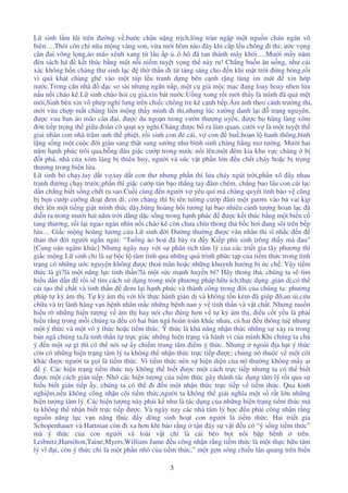 3
L sinh l m lũi trên ư ng v ,bư c chân n ng tr ch,lòng tràn ng p m t ngu n chán ngán vô
biên….Thôi còn chi n a m ng vàng son, v a m i hôm nào ây khi c p l u chõng i thi; ư c v ng
cân ai võng l ng,áo mão xênh xang t lâu p ..ô hô ã tan thành mây khói….Mư i m y năm
èn sách há k t thúc b ng m t n i ni m tuy t v ng th này ru! Ch ng bu n ăn u ng, như cái
xác không h n chàng thư sinh l c th th n i t t ng sáng cho n khi m t tr i ng bóng,r i
vì quá khát chàng ghé vào m t túp l u tranh d ng bên c nh r ng tùng im mát xin h p
nư c.Trong căn nhà c sơ sài nhưng ngăn n p, m t c già m c m c ang loay hoay nhen l a
n u n i cháo kê.L sinh chào h i c già,xin bát nư c.U ng xong r i m i th y là mình ã quá m t
mõi,Sinh bèn xin vô phép ngh lưng trên chi c chõng tre kê c nh b p.Ám nh theo c nh trư ng thi,
m i v a ch p m t chàng li n m ng th y mình i thi,nhưng lúc xư ng danh l i tr ng nguyên,
ư c vua ban áo mão cân ai, ư c du ngo n trong vư n thư ng uy n, ư c h hàng làng xóm
ón ti p tr ng th gi a oàn c qu t uy nghi.Chàng ư c b ra làm quan, cư i v là m t tuy t th
giai nhân con nhà trâm anh th phi t, r i sinh con cái, v con hu ,ho n l hanh thông,bình
l ng s ng m t cu c i giàu sang th t sung sư ng như bình sinh chàng h ng mơ tư ng. Mư i hai
năm h nh phúc trôi qua,b ng âu gi c cư p trong nư c n i lên,m t êm kia khu v c chàng b
t phá, nhà c a xóm làng b thiêu hu , ngư i và súc v t ph n l n u ch t cháy ho c b tr ng
thương trong bi n l a.
L sinh b ch y,tay d t v ,tay d t con thơ nhưng ph n thì l a cháy ngút tr i,ph n xô y nhau
tranh ư ng ch y trư c,ph n thì gi c cư p tàn b o th ng tay âm chém, ch ng bao lâu con cái l c
d n ch ng bi t s ng ch t ra sao.Cu i cùng n ngư i v yêu quí mà chàng quy t tình b o v cũng
b b n cư p cư ng o t em i, còn chàng thì b tên tư ng cư p âm m t gươm vào b vai k p
thét lên m t ti ng gi t mình th c d y,bàng hoàng h i tư ng l i bao nhiêu c nh tư ng hoan l c ã
di n ra trong mư i hai năm tr i d ng d c s ng trong h nh phúc ư c k t thúc b ng m t bi n c
tang thương, r i l i ngao ngán nhìn n i cháo kê còn chưa chín thong th b c hơi ang sôi trên b p
l a… Gi c m ng hoàng lương c a L sinh i ư ng thư ng ư c văn nhân thi sĩ nh c n
than th i ngư i ng n ng i: “Tu ng o hoá ã bày ra y Ki p phù sinh trông th y mà au”
[Cung oán ngâm khúc] Nhưng ngày nay v i s phân tích tâm lý c a các tri t gia tây phương thì
gi c m ng L sinh ch là s b c l tâm tình qua nh ng quá trình ph c t p c a ti m th c trong tình
tr ng có nh ng ư c nguy n không ư c tho mãn ho c nh ng khuynh hư ng b c ch . V y ti m
th c là gì?là m t năng l c tinh th n?là m t s c m nh huy n bí? Hãy thong th , chúng ta s tìm
hi u d n d n r i s tìm cách s d ng trong m t phương pháp h u ích,th c d ng ,gi n d ,có th
c i t o th ch t và tinh th n em l i h nh phúc và thành công trong i c a chúng ta: phương
pháp t k ám th . T k ám th v i l i th c hành gi n d và không t n kém ã giúp ,an i,c u
ch a và tr lành hàng v n b nh nhân m c nh ng b nh nan y v tinh th n và v t ch t. Nhưng mu n
hi u rõ nh ng hi n tư ng v ám th hay nói cho úng hơn v t k ám th , i u c t y u là ph i
hi u r ng trong m i chúng ta u có hai b n ngã hoàn toàn khác nhau, c hai u thông tu nhưng
m t ý th c và m t vô ý th c ho c ti m th c. Ý th c là kh năng nh n th c nh ng s x y ra trong
b n ngã chúng ta,là tinh th n t tr c giác nh ng hi n tr ng và hành vi c a mình.Khi chúng ta chú
ý n m t s gì thì có th nói s y chi m trung tâm i m ý th c. Nhưng ngoài a h t ý th c
còn có nh ng hi n tr ng tâm lý ta không th nh n th c tr c ti p ư c; chúng nó thu c v m t cõi
khác ư c ngư i ta g i là ti m th c. Vì ti m th c nên s hi n di n c a nó thư ng không m y ai
ý. Các hi n tr ng ti m th c tuy không th bi t ư c m t cách tr c ti p nhưng ta có th bi t
ư c m t cách gián ti p. Nh các hi n tư ng c a ti m th c gây thành tác d ng tâm lý r i qua s
hi u bi t gián ti p y, chúng ta có th i n m t nh n th c tr c ti p v ti m th c. Qua kinh
nghi m,n u không công nh n cõi ti m th c,ngư i ta không th gi i nghĩa m t s r t l n nh ng
hi n tư ng tâm lý. Các hi n tư ng này ph i k như là tác d ng c a nh ng hi n tr ng ti m th c mà
ta không th nh n bi t tr c ti p ư c. Và ngày nay các nhà tâm lý h c u ph i công nh n r ng
ngu n năng l c v n năng thúc y dòng sinh ho t con ngư i là ti m th c. Hai tri t gia
Schopenhauer và Hattman còn i xa hơn khi b o r ng t n áy s v t u có “ý s ng ti m th c”
mà ý th c c a con ngư i và loài v t ch là cái bèo b t n i b p b nh trên.
Leibnitz,Hamilton,Taine,Myers,William Jame u công nh n r ng ti m th c là m t th c h u tâm
lý vĩ i, còn ý th c ch là m t ph n nh c a ti m th c,” m t g n sóng chi u lân quang trên bi n
 