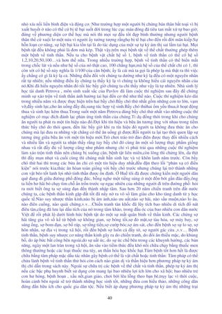40
nh xíu n i li n bình i n và ng cơ. Như trư ng h p m t ngư i b ch ng bán thân b t to i vì b
xu t huy t não có th c b tê b i su t i trong lúc c c máu ông ã tiêu tan m t x t bao gi ;
ng v phương di n cơ th h c mà nói thì m i s u t t p bình thư ng nhưng ngư i b nh
thân th c xu i lơ m t n a vì ngư i y tư ng tư ng r ngh b tê b i cho n r i i mãn ki p.S
h n lo n cơ năng, s li t b i kia t n t i là do tác d ng c a m t s t k ám th sai l m tai h i. M i
b nh t t u không ph i là ơn mà kép. Th t v y,trên m i b nh t t v th ch t thư ng ghép thêm
m t b nh v tinh th n. N u ta cho b nh v t ch t h s 1, b nh v tinh th n có th có h s
1,2,10,20,50,100…và hơn th n a. Trong nhi u trư ng h p, b nh v tinh th n có th bi n m t
trong ch c lát và n u như h s c a nó th t cao, 100 ch ng h n,mà h s c a th ch t ch có 1, thì
còn sót có h s này nghĩa là 1/100 c a căn b nh; y là cái mà ta g i là phép l mà th t ra thì vi c
y ch ng có gì là kỳ l c . Nh ng i u i v i chúng ta dư ng như kỳ l u có m t nguyên nhân
r t t nhiên; n u nh ng i u y chúng ta th y kỳ l vì chúng ta không hi u cái nguyên nhân c a
nó.Khi ã hi u nguyên nhân ó r i lúc b y gi chúng ta ch th y như v y là t nhiên. Nhà sinh lý
h c tài danh Petrova , môn sinh xu t s c c a Pavlov ã làm cu c thí nghi m sau ây ch ng
minh s xáo tr n v tinh th n nh hư ng tai h i n cơ th như th nào. Cu c thí nghi m kéo dài
trong nhi u năm và ư c th c hi n trên hai b y chó.B y chó th nh t g m nh ng con to l n, v m
v , y sinh l c,cho ăn u ng y ,sung túc h p v sinh.B y chó th hai m y u thua,ít ho t ng
thua và sinh l c kém thua.Trong su t m t năm Petrova dùng b y chó th nh t vào nh ng cu c thí
nghi m có m c ích ánh l c ph n ng tinh th n c a chúng.T d ng th i trong khi cho chúng
ăn ngư i ta phát ra m t tín hi u nào ó. i khi tín hi u và b a ăn tương ng v i nhau trong ti m
th c b y chó do thói quen, n lúc b y gi khi ra tín hi u ó ngư i ta không ưa th c ăn cho
chúng mà l i ưa ra nh ng v t ch ng có th ăn u ng gì ư c.R i ngư i ta l i t o thói quen l p s
tương ng gi a b a ăn v i m t tín hi u m i.Trò chơi tráo tr o iên ư c thay i nhi u cách
và nhi u l n và ngư i ta nh n th y r ng tuy b y chó ó cùng ăn m t s lư ng th c ph m gi ng
nhau và r t y v lư ng cũng như ph m nhưng ch vì ph i tr i qua nh ng cu c thí nghi m
làm xáo tr n tinh th n nên chúng b xu ng cân, b nh t t liên miên,còn lông thì ch ng lên, da th t
thì y m n nh t và cu i cùng thì chúng m t h n sinh l c và v khôn lanh năm trư c. Còn b y
chó th hai thì trong các b a ăn ch có m t tín hi u duy nh t, u n theo l i “ph n x có i u
ki n” nói trư c kia,th c ăn hòan toàn gi ng v i b y chó trư c nhưng chúng l i tr thành nh ng
con v t béo t t lanh l i nh tinh th n ư c n nh. Hu tôi ã ư c ch ng ki n m t ngư i dân
quê ang i gi a ưòng ph ông úc, b ng nghe m t ti ng súng m t n bót g n âu y,ông
ta li n hơ hãi b ch y tìm ch n tr n trư c s ng c nhiên c a nh ng ngư i i trên ư ng ph : h i
ra m i bi t ông ta s súng n n thành nh p tâm. Sau hơn 20 năm chi n tranh trên t nư c
chúng ta, các b nh th n kinh g p t t t ã n y n ra vô s làm giàu cho kho tàng danh t y h c
qu c t .Nào suy như c th n kinh,nào b ám nh,nào ưu u t,nào s hãi, nào s u mu n,nào lo âu,
nào iên cu ng, nào quái ch ng,v.v…Chi n tranh tàn kh c ã lũy tích bao nhiêu di tích nát
iêu tàn,cũng ã lưu l i d u tích c a nó trong tâm kh o, trong u óc c a bao nhiêu con dân nư c
Vi t r i phát l dư i hình h c b nh t t do m t s m t quân bình v th n kinh. Các ch ng s
hãi tăng gia vô s k t b nh s không gian, s bóng t i,s m t,s tàu h a, s máy bay, s
súng ng, s bom n, s b ráp, s t ng ti n,s cư p bóc,s ám sát, cho n b nh s s lo s , s
hôn nhân, s a v trong xã h i, r i n b nh s luôn c y t , s ngư i gác c a ,v.v… B nh
tinh th n, b nh suy như c cơ năng th n kinh gây ra do chi n tranh, do ói ăn thi u m c, do kh ng
b , do áp b c b t công bên ngoài,do s u t c, do s c ch bên trong các khuynh hư ng, các b n
năng, ngày m t lan tràn trong xã h i, ăn sâu vào ti m th c u khó n i ch a ch y b ng thu c men
thông thư ng ho c các lo i thu c ma túy, an th n hóa h c kh c h i.Tâm b nh t t hơn h t là ư c
ch a b ng tâm pháp m c d u tác nhân gây b nh có th là v t ch t ho c tinh th n: Tâm pháp có th
ch a lành b nh v tinh th n th h i còn cách nào gi n d và th n hi u hơn phương pháp t k ám
th ch d n trong sách này. Ngoài s ch a tr các b nh v th ch t và tinh th n, phép t k ám th
n u các b c ph huynh bi t s d ng còn mang l i bao nhiêu l i ích l n cho xã h i; bao nhiêu tr
con hư h ng, b nh ho n , x u n t,gian gi o, chơi b i lêu l ng theo b n bè,tr y l c vì th i cu c,
hoàn c nh bên ngoài s tr thành nh ng h c sinh t t, nh ng a con hi u th o, nh ng công dân
ng n h u ích cho qu c gia dân t c. N u bi t áp d ng phương pháp t k ám th nh ng tr i
 