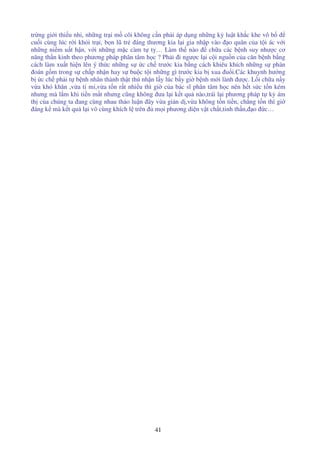 41
tr ng gi i thi u nhi, nh ng tr i m côi không c n ph i áp d ng nh ng k lu t kh c khe vô b
cu i cùng lúc r i kh i tr i, b n lũ tr áng thương kia l i gia nh p vào o quân c a t i ác v i
nh ng ni m u t h n, v i nh ng m c càm t ty… Làm th nào ch a các b nh suy như c cơ
năng th n kinh theo phương pháp phân tâm h c ? Ph i i ngư c l i c i ngu n c a căn b nh b ng
cách làm xu t hi n lên ý th c nh ng s c ch trư c kia b ng cách khiêu khích nh ng s phán
oán g m trong s ch p nh n hay s bu c t i nh ng gì trư c kia b xua u i.Các khuynh hư ng
b c ch ph i t b nh nhân thành th t thú nh n l y lúc b y gi b nh m i lành ư c. L i ch a n y
v a khó khăn ,v a t m ,v a t n r t nhi u thì gi c a bác sĩ phân tâm h c nên h t s c t n kém
nhưng mà l m khi ti n m t nhưng cũng không ưa l i k t qu nào,trái l i phương pháp t k ám
th c a chúng ta ang cùng nhau th o lu n ây v a gi n d ,v a không t n ti n, ch ng t n thì gi
áng k mà k t qu l i vô cùng khích l trên m i phương di n v t ch t,tinh th n, o c…
 