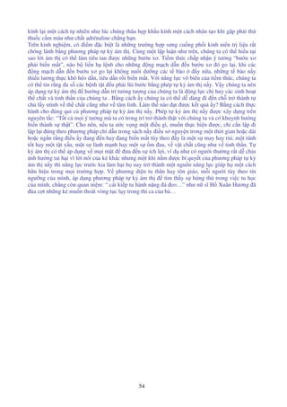 54
kính l i m t cách t nhiên như lúc chúng thâu h p kh u kính m t cách nhân t o khi g p ph i th
thu c c m máu như ch t adrénaline ch ng h n.
Trên kinh nghi m, có i m c bi t là nh ng trư ng h p sưng cu ng ph i kinh niên tr li u r t
chóng lành b ng phương pháp t k ám th . Cùng m t l p lu n như trên, chúng ta có th hi u t i
sao l i ám th có th làm tiêu tan ư c nh ng bư u xơ. Ti m th c ch p nh n ý tư ng “bư u xơ
ph i bi n m t”, não b li n h l nh cho nh ng ng m ch d n n bư u xơ ó go l i, khi các
ng m ch d n n bư u xơ go l i không nuôi dư ng các t bào y n a, nh ng t bào n y
thi u lương th c khô héo d n, tiêu d n r i bi n m t. V i năng l c vô biên c a ti m th c, chúng ta
có th tin r ng a s các b nh t t u ph i lùi bư c b ng phép t k ám th n y. V y chúng ta nên
áp d ng t k ám th hư ng d n trí tư ng tư ng c a chúng ta là ng l c ch huy các sinh ho t
th ch t và tinh th n c a chúng ta . B ng cách y chúng ta có th d dàng i n ch tr thành t
ch l y mình v th ch t cũng như v tâm linh. Làm th nào t ư c k t qu y? B ng cách th c
hành cho úng qui c phương pháp t k ám th n y. Phép t k ám th n y ư c xây d ng trên
nguyên t c: “T t c m i ý tư ng mà ta có trong trí tr thành th t v i chúng ta và có khuynh hư ng
bi n thành s th t”. Cho nên, n u ta ư c v ng m t i u gì, mu n th c hi n ư c, ch c n l p i
l p l i úng theo phương pháp ch d n trong sách n y i u s nguy n trong m t th i gian ho c dài
ho c ng n r ng i u y ang n hay ang bi n m t tùy theo y là m t s may hay r i, m t tánh
t t hay m t t t x u, m t s lành m nh hay m t s m au, v v t ch t cũng như v tinh th n. T
k ám th có th áp d ng v m i m t ưa n s ích l i, ví d như có ngư i thư ng r t d ch u
nh hư ng tai h i vì l i nói c a k khác nhưng m t khi n m ư c bí quy t c a phương pháp t k
ám th n y thì năng l c trư c kia làm h i h nay tr thành m t ngu n năng l c giúp h m t cách
h u hi u trong m i trư ng h p. V phương di n tu thân hay tôn giáo, m i ngư i tùy theo tín
ngư ng c a mình, áp d ng phương pháp t k ám th tìm th y s h ng thú trong vi c tu h c
c a mình, ch ng còn quan ni m: “ cái ki p tu hành n ng á eo…” như n sĩ H Xuân Hương ã
ùa c t nh ng k mu n thoát vòng t c l y trong thi ca c a bà…
 