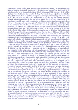 58
trên kh năng c a tôi…ch ng nên có trong tư tư ng, trên ngôn t c a tôi. L i c a tôi th t ra ph i
là nh ng câu như: “vi c y d và tôi có th ”. N u tôi xem m t vi c là d , nó s tr thành d i
v i tôi trong lúc ó nó dư ng như khó khăn i v i nh ng ngư i khác và trong vi c y tôi làm
nhanh, tôi làm chu áo, tôi làm m t cách d dàng. Trái l i n u tôi cho vi c y là khó khăn hay
không th làm ư c thì nó s tr thành cam go i v i tôi ngay vì lý do ơn gi n là tôi cho r ng
nó khó. Nói tóm l i tôi c m th y v m i phương di n, v th ch t cũng như tinh th n, tôi có m t
s c kh e d i dào, m t sinh l c t t p hơn bao gi h t mà t trư c n nay chưa t ng có và gi
ây tôi ang c m th y kh e m nh, cư ng tráng, thư thái, nh nhàng, y nh a s ng và tôi s vui,
th t vui và lành m nh trên m i phương di n.” Ghi chú [1]: ây tôi [t c tác gi TKL] xin nh c
l i r ng không c n ph i bi t ích xác cơ quan hay t ng ph nào b t n thương ch a lành. Dư i
nh hư ng c a t k ám th : “V m i phương di n, tôi càng ngày càng ti n tri n n ch t t
p và nhi u may m n hơn”, ti m th c s gây tác d ng c a nó trên cơ quan mà nó t bi t phân
bi t l y. Ngoài nh ng l i ám th t ng quát n y xem dư ng như có l hơi dài và còn tr con n a
như có nhi u ngư i l m tư ng, nhưng th t ra r t c n thi t , ta cũng có th thêm vài l i ám th áp
d ng c bi t riêng cho trư ng h p [th ch t ho c tinh th n] c a mình. T t c nh ng l i ám th
n y ph i c m t gi ng u u và mơ màng [ có th nh n m nh nh ng ch chính y u] như ru
mình vào gi c ng , vào ch không suy nghĩ n m t vi c gì n a c . Ngoài L I HUY N DI U
nói trên m i tu n c m t l n [ho c nhi u hơn càng t t], m i bu i sáng li n sau khi th c d y và
m i bu i t i li n sau khi lên giư ng n m, b n hãy nh m m t l i c l m th m v a nghe, nhưng
ng ý n nh ng gì mình c, b m t ngón tay làm ch ng 24 l n câu châm ngôn sau này:
“V m i phương di n, càng ngày tôi càng ti n tri n n ch t t p và nhi u may m n hơn”.
[Câu n y tuy t i ph i do mình t c l y.] Nh ng ti ng “v m i phương di n” ch chung
t t c không c n ph i làm nh ng t k ám th c bi t làm gì. Thi hành s t k ám th n y m t
cách càng gi n d , càng tr con, càng máy móc càng hay cho nên không h dùng m t s c g ng
nào. Nói tóm l i l i ám th ph i ư c l p i l p l i v i gi ng dùng c kinh c u o. V i cách
n y, ngư i ta thành công trong vi c nh l tai ưa tr c ti p vào ti m th c m t cách máy móc
nh ng l i ám th và khi nh ng l i ám th ã ăn sâu vào ti m th c, nó li n tác d ng.Su t i thi
hành theo phương pháp n y ư c lư ng l i là v a phòng b nh v a ch a b nh. Tôi xin l p l i câu
châm ngôn: “V m i phương di n, càng ngày tôi càng ti n tri n n ch t t p và nhi u may
m n hơn”. Sáng và chi u l p i l p l i 24 l n là môn thu c v n ng cho t t c m i ngư i, v a d ,
v a gi n d và ph i chăng là quá gi n d . Tuy th môn thu c ó r t quan tr ng : “ N u như các b n
có ý tư ng r ng mình au thì các b n s au và n u các b n nghĩ r ng b nh lành thì s lành b nh”.
Và ngư i ta t ư c k t qu t t p là nh tin tư ng ch không ph i hy v ng. Ta ph i c
l m th m 24 l n liên ti p b ng cách b m các t ngón tay làm ch ng ho c l n chu i tràng h t. Chi
ti t v t ch t n y tôi c ý nh c i nh c l i vì nó có công d ng là giúp cho ngư i c kh i ph i chú
tâm, c c m t cách máy móc và chính ó là i u c t y u. C n sao mi ng c thì ti m th c thu
nh n, nên ng nghĩ n i u gì c bi t ho c là b nh t t, ho c là au kh c a mình, ta ph i th
ng v i ư c v ng duy nh t là m i s m i vi c ti n tri n n ch t t lành.Công th c: “v m i
phương di n” gây m t k t qu t ng quát. Ư c v ng n y ph i bi u l m t cách d u dàng, tha thi t
nhưng không c g ng mà v i m t lòng t tin tuy t i: tin tư ng nơi ti m th c và tin tư ng r ng
m i vi c s i n ch t t lành. Khi b n au n ho c au kh thì ng bao gi nói: “Tôi s th
làm cho m t s au n” . Mà ph i b o r ng: “Tôi s làm m t s au n”, b i vì khi có m i nghi
ng thì k t qu không còn ki n hi u n a. B n nên gi l y n m lòng r ng, n u b n tin tư ng nh t
nh s t k t qu nào, b n s g p th y nh ng phương ti n c n thi t t n mà ch ng ph i
ki m tìm, ó là i u kỳ di u. Hơn th n a, m i khi r i ro ngư i ta c m th y m t s au n v v t
ch t hay tinh th n, ph i tin ch c r ng mình s làm bi n m t ngay, r i tìm m t nơi yên t nh nh m
m t l i, bàn tay lên trán n u là m t s au kh v tinh th n hay tay trên ch au n u là m t
s au n v v t ch t và c th t nh và th t nhanh m y ti ng: “Kh i r i, kh i r i…”, nhi u ít
ch ng nào tuỳ theo cư ng và s c n thi t c a cơn b nh. V i m t ít thói quen, ngư i ta thư ng
làm bi n m t s au kh v tinh th n hay au n v v t ch t sau 20 n 30 giây ng h t k
ám th như trên. Làm l i m i khi c n n.
 
