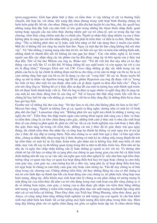 5
(post-suggestion). Gi i h n phân bi t ý th c và ti m th c vì v y không rõ r t và thư ng bi n
chuy n, khi h p tác v i nhau, khi xung t nhau nhưng trong sinh ho t bình thư ng chúng nó
luôn luôn giúp , b túc cho nhau. ng nói chi n a h t huy n bí c a bùa, chú, n, quy t hay
nh ng tr ng thái c bi t c a tâm linh v tôn giáo trong nh ng lúc tham thi n nh p nh, quán
tư ng ho c nguy n c u mà ti m th c ương nhiên gi vai trò chúa t , nói sơ trong a h t văn
chương, ti m th c cũng chi m m t a v chính y u. Ngư i ta nh n th y r ng nhi m v c a ý th c
không ph i là sáng t o mà thú nh n nh ng gì xu t phát t ti m th c và di n t ra thôi. Shelley b o
r ng: “Thi ca không ph i như s lý lu n, m t kh năng có th v n d ng theo ý mu n c a mình.
M t thi sĩ không th nói r ng h mu n làm thơ. Ngay c m t i thi hào cũng không th nói như
v y”. Và “khi nh ng ý tư ng nung n u tâm trí tôi, nó li n sôi s c lên và tuôn trào nh ng hình nh,
nh ng danh t nhanh n n i tôi không tài nào g n l c ư c”. Các văn nhân, ngh sĩ, k trư c
ngư i sau u xác nh n r ng các tác ph m c a h u ư c sáng tác t bên ngoài c a ý th c mà
ưa n. Nói v bài thơ Milton c a ông ta, Blake nói: “Tôi ã vi t bài thơ này như có k c
th ng vào tai m i l n 12 và ôi khi 30 hàng ch ng h suy nghĩ trư c và còn ngư c l i v i ý c a
tôi là ng khác!” Georges Eliot nói v i J.W. Cross r ng nh ng gì c s c nh t trong các tác
ph m c a bà ta y l i chính là nh ng o n mà bà ta cho r ng có k nào tá nh p vào bà ta; bà ta có
c m tư ng r ng b n ngã c a bà ta ch là d ng c cho cái “vong h n” ó sai s . Keats tuyên b
r ng s mô t nhân v t Apollon trong t p III tác ph m Hyperion c a ông ã ư c vi t ra “trong
lúc tình c hay như m t trò ma thu t, như m t cái gì ư c ngư i ta em n hi n cho”. Ông ta
còn nói r ng ông ta “không h có ý th c n s p c a m t tư tư ng hay m t thành ng trư c
khi nó ư c hình thành ho c vi t ra. Th r i ông ta âm ra ng c nhiên và nghĩ r ng ây là sáng tác
c a m t k nào khác úng hơn là c a ông ta!” N sĩ Guyon thú th t r ng trư c khi vi t bà ta
ch ng h hay bi t bà s p vi t nh ng gì; trong khi vi t bà ta th y r ng ây là nh ng i u bà ta chưa
bao gi hay bi t.
Goethe nói v nh ng bài thơ c a ông: “l i thơ làm ra tôi ch ch không ph i tôi làm ra l i thơ”.
Musset b o r ng: “Ngư i ta không làm gì c , ngư i ta l ng nghe; dư ng như có m t k vô hình
ph nhĩ cho b n”. Lamartine cũng nói: “Không ph i tôi suy nghĩ mà chính là nh ng ý tư ng suy
nghĩ cho tôi”. Ti m th c thu th p muôn ngàn c m tư ng thoát ngoài ánh sáng c a ý th c và th c
ra ti m th c cũng là cái kho ch a ng c m giác, nh ng tình c m ý th c mà vì nhu c u sinh ho t
th c t c a chúng ta ph i quên i, ph i c ch l i: t t c các kinh nghi m c a sinh ho t ý th c u
thu góp, hàm tàng l i trong cõi ti m th c, nh ng cái mà ý th c ã tri giác ư c tr i qua ngày
tháng, thì chính ti m th c thu nh n l y và t ng h p l i thành h th ng và m t ngày kia s tr l i
cho ý th c xây p tư tư ng thêm. N u như chúng ta so sánh b n ngã ý th c và b n ngã ti m
th c, chúng ta nh n th y r ng trong lúc ý th c thư ng có m t ký c ch ng m y trung thành thì trái
l i ti m th c có m t ký c kỳ di u, hoàn toàn, ghi nh n mà ta không hay bi t m i bi n c nh
nh t, m i vi c ã x y ra dù không quan tr ng trong i ta như ta ã th y trư c kia. Hơn n a nó l i
nh d và ngây thơ ch p nh n không c n lý lu n nh ng gì ngư i ta nói v i nó. Và dư ng như
chính nó l i ch huy cơ năng t t c t ng ph c a chúng ta qua trung gian c a não b và th n kinh
dinh dư ng nên ã x y ra s vi c n y mà nghe qua xem như ngh ch lý: n u như b n ngã ti m th c
tư ng r ng cơ quan này hay cơ quan kia ho t ng i u hoà hay tr ng i ho c chúng ta c m th y
c m giác này, c m giác n , c m tư ng kia thì y như v y, t ng ph y s ho t ng i u hoà hay
tr ng i ho c là chúng ta c m th y c m giác này ho c c m tư ng n . V n này chúng ta s bàn
r ng trong các chương sau. Ch ng nh ng ti m th c ch huy nh ng ng tác c a cơ th chúng ta
mà nó còn lãnh o s thành t u b t câu ho t ng nào c a chúng ta, nó phân tích, t ng h p m i
hi n tư ng, ng tác, i u khi n m i sinh ho t tâm lý chúng ta mà ph i chăng trí tư ng tư ng là
m t ng tác c a ti m th c ã n m vai trò ch ng trong m i sinh ho t c a i s ng chúng ta vì
a s nh ng hoài ni m, c m giác, ý tư ng c a ta u ư c ghi nh n vào ti m th c b ng nh ng
nh tư ng và ngay nh ng ý ni m tr u tư ng cũng ph i d a vào nh tư ng mà thành l p cũng như
nh cái có mà hi u cái không. Theo Duy th c c a Tri t h c ông Phương, ti m th c ư c g i là
Alaya, có công năng hàm tàng nh ng kinh nghi m và nh tư ng c a con ngư i, là căn b n kh i
sinh m i phát hi n lưu hành: t t c h t gi ng m i hi n tư ng u ti m ph c trong th c này. Hàm
tàng ây không ph i ch có nghĩa ch a ng mà g m c nghĩa huân t p t c là ch a nhóm b ng
 