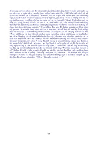 63
cho các em bu n phi n: gi ây các em ã hi u r t th u áo r ng chính vì mu n l i ích cho các
em mà ngư i ta khi n trách; cho nên ch ng nh ng không gi n h n k ã khi n trách mình mà trái
l i các em còn bi t ơn là ng khác. “Hơn n a, các em s yêu m n s làm vi c, b t c là công
vi c gì; mà hi n th i công vi c c a các em là s h c v n, các em s yêu t t c nh ng môn mà các
em ph i h c, ngay c nh ng môn h c mà trư c kia các em chán ghét. V y ã n l p h c, m i khi
th y giáo gi ng d y m t bài nào, các em s ch chuyên tâm chú ý n nh ng l i th y nói ch ng
thèm b n tâm n nh ng c ch ho c l i l ngh ch ng m c a b n bè bên c nh và nh t là ch ng nói
ch ng làm nh ng i u ngu xu n ó. “ Trong nh ng i u ki n ó, dư ng như các em thông minh,
mà qu th t các em u thông minh, các em s hi u m t cách d dàng và nh l y t t c ; nh ng
i u h c h i ư c s tích tr trong trí nh các em, s n sàng cho các em s d ng m i khi c n n.
“ Ngay c khi các em làm vi c m t mình, trong phòng h c ho c nhà lúc các em làm bài hay
h c bài, ây cũng v y các em s ch chuyên tâm chú ý trên công vi c mình làm và vì v y các em
luôn luôn ư c i m t t v bài làm ho c bài h c.” k t thúc chương n y, chúng ta hãy xem qua
t m quan tr ng mà ngư i xưa Á ông ã dành cho s t k ám th trong v n giáo d c thi u
nhi như th nào? S Li t n chép r ng: “M ông M nh t trư c g n m m , lúc y ông còn tr ,
h ng ngày thư ng i chơi vào nơi nghĩa a th y ngư i ta chôn c t và khóc k , ông bèn r chúng
b n bày s p cách t ng táng mà chơi. Bà m nói m t mình r ng: “Ch n y ch ng ti n cho con ta
!” Bà li n d i nhà v g n bên ch . Con bà lúc n y bày l i chơi ùa b ng cách rao hàng, bưng
bánh, bán th t. Bà l i nói r ng: “Ch n y ch ng ti n cho con ta !” Bà bèn d n nhà n g n
trư ng h c. Con bà lúc b y gi m i bày cu c chơi theo l ,nh c: d n ra mâm bàn cúng t , t p xá,
t p chào. Bà nói m t mình r ng: “Ch n y áng cho con ta v y.”
 