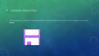 • GOOGLE ANALYTICS
• Analiza las paginas web, a través de un código JavaScript, guardando todo tipo de estadísticas de los visitantes. Permite la integración con una cuenta
Adwords
 