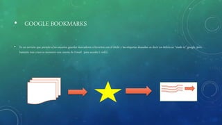 • GOOGLE BOOKMARKS
• Es un servicio que permite a los usuarios guardar marcadores o favoritos con el titulo y las etiquetas deseadas, es decir un delicio.us “made in” google, pero
bastante mas cruce.es necesario una cuenta de Gmail ´para acceder (+info).
 