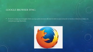 GOOGLE BROWSER SYNC:
• Se trata de un plugin para el navegador Firefox con el que podrás sincronizar allá donde los útiles tus ajustes incluyendo tus favoritos, tú historiar ,los cookies y las
contraseñas que tengas almacenadas.
 