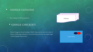 • GOOGLE CATALOGS
• Busca catálogos de diferentes productos
• GOOGLE CHECKOUT:
Sistema de pago por intenet homologo a PayPal. Proporciona los datos de tu tarjeta al
sistema y puedes pagar utilizando tu correo electrónico(en los sitios que aceptan pagos
a través de google checkout,claro) Tarjeta Debito
Productos
 