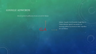 GOOGLE ADWORDS
G.A
Además el pasado 21 de Noviembre Google libero el
“Onsite Advertiser sign-up” que permite a un
anunciante publicar sus anuncios en sitios especificos
de la red Adsense
Adwords permite la publicación de estos en la red de Adsense
 
