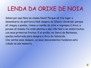 LENDA DA ORIXE DE NOIA Sabes por que Noia se chama Noia? Porque alí tivo lugar o desembarco do patriarca Noé despois do Diluvio Universal; porque alí chegou a pomba, tomou a ramiña de olivo e regresou á Arca; e porque alí mesmo foi onde plantou a súa viña Noé e se emborrachou cos seus primeiros froitos. E aí arriba, na Serra do Barbanza, quedou enterrada para sempre a Arca da Salvación. Uns cantos anos despois, os seus descendentes fundaron esta cidade na súa memoria. 