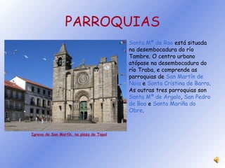 PARROQUIAS Igrexa de San Martín, na plaza do Tapal Santa Mª de Roo  está situada na desembocadura do río Tambre. O centro urbano atópase na desembocadura do río Traba, e comprende as parroquias de  San Martín de Noia  e  Santa Cristina de Barro . As outras tres parroquias son Santa Mª de Argalo ,  San Pedro de Boa  e  Santa Mariña do Obre . 