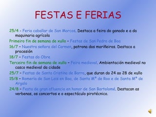 FESTAS E FERIAS 25/4  -  Feria caballar de San Marcos . Destaca a feira do ganado e a da maquinaria agrícola Primeiro fin de semana de xullo  –  Festas de San Pedro de Boa 16/7  –   Nuestra señora del Carmen , patrona dos mariñeiros. Destaca a procesión 18/7  –  Festas do Obre Terceiro fin de semana de xullo  –  Feira medieval . Ambientación medieval no casco medieval da cidade 25/7  –  Festas de Santa Cristina de Barro , que duran do 24 ao 28 de xullo 15/8  –  Romería de San Lois en Boa, de Santa Mª de Roo e de Santa Mª de Argalo 24/8   –  Festa de gran afluencia en honor de San Bartolomé . Destacan as verbenas, os concertos e o espectáculo pirotécnico. 
