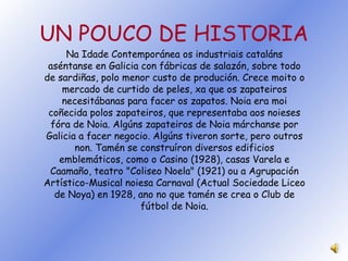 UN POUCO DE HISTORIA Na Idade Contemporánea os industriais cataláns aséntanse en Galicia con fábricas de salazón, sobre todo de sardiñas, polo menor custo de produción. Crece moito o mercado de curtido de peles, xa que os zapateiros necesitábanas para facer os zapatos. Noia era moi coñecida polos zapateiros, que representaba aos noieses fóra de Noia. Algúns zapateiros de Noia márchanse por Galicia a facer negocio. Algúns tiveron sorte, pero outros non. Tamén se construíron diversos edificios emblemáticos, como o Casino (1928), casas Varela e Caamaño, teatro "Coliseo Noela" (1921) ou a Agrupación Artístico-Musical noiesa Carnaval (Actual Sociedade Liceo de Noya) en 1928, ano no que tamén se crea o Club de fútbol de Noia. 