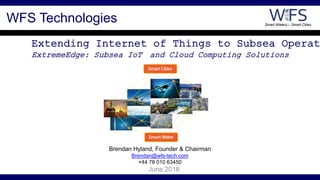 Smart Waters – Smart Cities
Extending Internet of Things to Subsea Operat
ExtremeEdge: Subsea IoT and Cloud Computing Solutions
June 2018
WFS Technologies
Brendan Hyland, Founder & Chairman
Brendan@wfs-tech.com
+44 78 010 63450
 