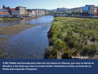 Río Traba en Noia
O RÍO TRABA está formado pola unión dos ríos Soñora ou Vilacova, que nace no Monte da
Muralla e o San Xusto que nace no monte Cortoio. Desemboca en Noia, no fondo da ría.
Recibe pola esquerda o Pesqueira.
 