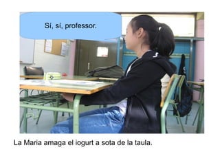 Sí, sí, professor.

La Maria amaga el iogurt a sota de la taula.

 