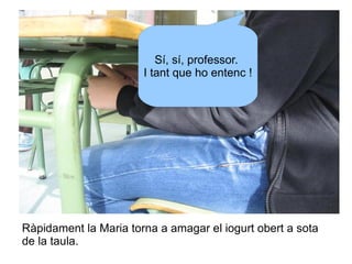 Sí, sí, professor.
I tant que ho entenc !

Ràpidament la Maria torna a amagar el iogurt obert a sota
de la taula.

 