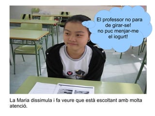 El professor no para
de girar-se!
no puc menjar-me
el iogurt!

La Maria dissimula i fa veure que està escoltant amb molta
atenció.

 