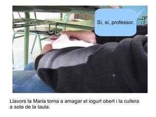 Sí, sí, professor.

Llavors la Maria torna a amagar el iogurt obert i la cullera
a sota de la taula.

 