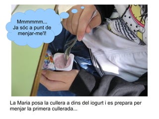 Mmmmmm...
Ja sóc a punt de
menjar-me'l!

La Maria posa la cullera a dins del iogurt i es prepara per
menjar la primera cullerada...

 