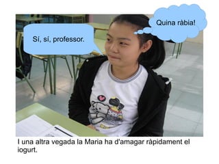 Quina ràbia!
Sí, sí, professor.

I una altra vegada la Maria ha d'amagar ràpidament el
iogurt.

 