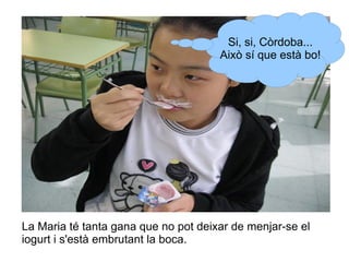 Si, si, Còrdoba...
Això sí que està bo!

La Maria té tanta gana que no pot deixar de menjar-se el
iogurt i s'està embrutant la boca.

 