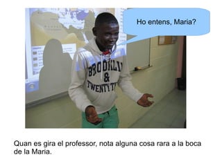 Ho entens, Maria?

Quan es gira el professor, nota alguna cosa rara a la boca
de la Maria.

 