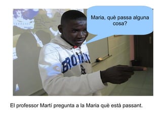 Maria, què passa alguna
cosa?

El professor Martí pregunta a la Maria què està passant.

 