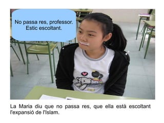 No passa res, professor.
Estic escoltant.

La Maria diu que no passa res, que ella està escoltant
l'expansió de l'Islam.

 