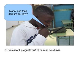 Maria, què tens
damunt del llavi?

El professor li pregunta què té damunt dels llavis.

 