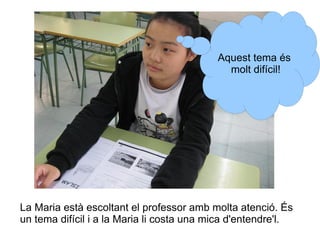 Aquest tema és
molt difícil!

La Maria està escoltant el professor amb molta atenció. És
un tema difícil i a la Maria li costa una mica d'entendre'l.

 