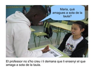 Maria, què
amagues a sota de la
taula?

El professor no s'ho creu i li demana que li ensenyi el que
amaga a sota de la taula.

 