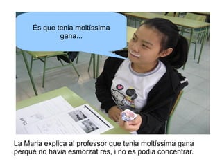 És que tenia moltíssima
gana...

La Maria explica al professor que tenia moltíssima gana
perquè no havia esmorzat res, i no es podia concentrar.

 