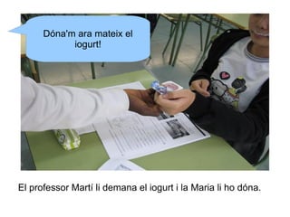 Dóna'm ara mateix el
iogurt!

El professor Martí li demana el iogurt i la Maria li ho dóna.

 